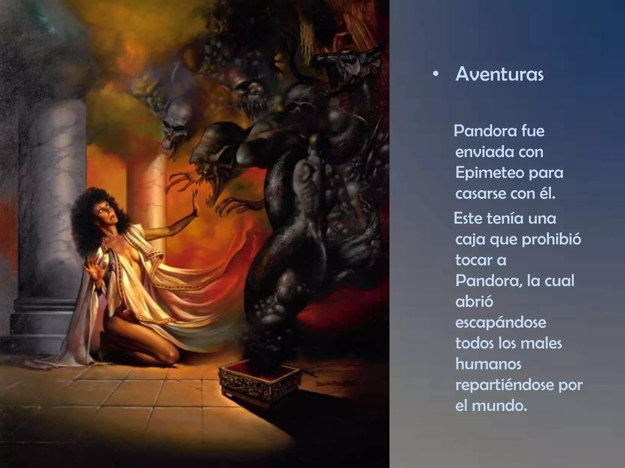 Aventuras Pandora fue enviada con Epimeteopara casarse con él. Este tenía una caja que prohibió tocar a Pandora, la cual abrió escapándose todos los males humanos repartiéndose por el mundo.