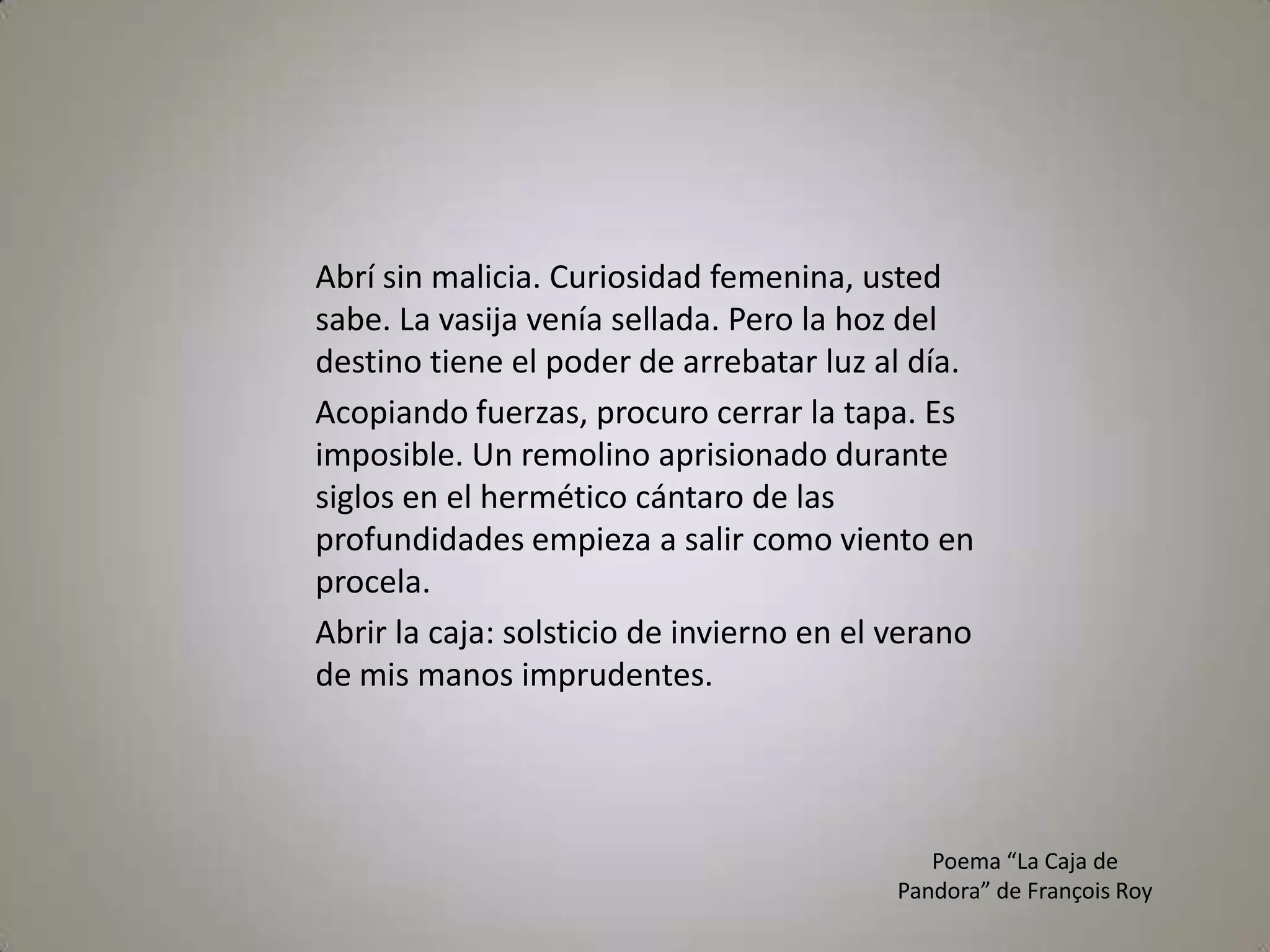 Abrí sin malicia. Curiosidad femenina, usted sabe. La vasija venía sellada. Pero la hoz del destino tiene el poder de arrebatar luz al día. Acopiando fuerzas, procuro cerrar la tapa. Es imposible. Un remolino aprisionado durante siglos en el hermético cántaro de las profundidades empieza a salir como viento en procela. Abrir la caja: solsticio de invierno en el verano de mis manos imprudentes.Poema “La Caja de Pandora” de François Roy