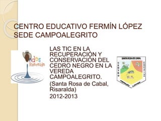 CENTRO EDUCATIVO FERMÍN LÓPEZ
SEDE CAMPOALEGRITO
LAS TIC EN LA
RECUPERACIÓN Y
CONSERVACIÓN DEL
CEDRO NEGRO EN LA
VEREDA
CAMPOALEGRITO.
(Santa Rosa de Cabal,
Risaralda)
2012-2013
 