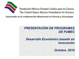 Innovando en la colaboración Binacional en Ciencia y Tecnología




                 PRESENTACIÓN DE PROGRAMAS
                                   DE FUMEC

                  Desarrollo Económico basado en
                                      Innovación

                                             Octubre, 2010
 