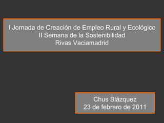 I Jornada de Creación de Empleo Rural y Ecológico
           II Semana de la Sostenibilidad
                 Rivas Vaciamadrid




                            Chus Blázquez
                         23 de febrero de 2011
 