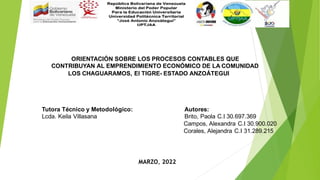 ORIENTACIÓN SOBRE LOS PROCESOS CONTABLES QUE
CONTRIBUYAN AL EMPRENDIMIENTO ECONÓMICO DE LA COMUNIDAD
LOS CHAGUARAMOS, El TIGRE- ESTADO ANZOÁTEGUI
Tutora Técnico y Metodológico: Autores:
Lcda. Keila Villasana Brito, Paola C.I 30.697.369
Campos, Alexandra C.I 30.900.020
Corales, Alejandra C.I 31.289.215
MARZO, 2022
 