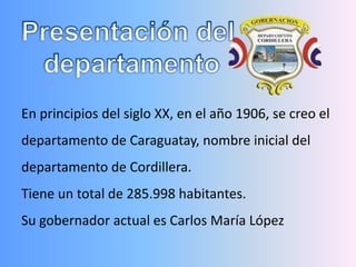En principios del siglo XX, en el año 1906, se creo el
departamento de Caraguatay, nombre inicial del
departamento de Cordillera.
Tiene un total de 285.998 habitantes.
Su gobernador actual es Carlos María López
 