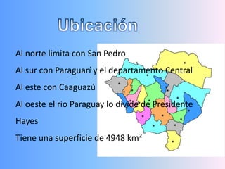 Al norte limita con San Pedro
Al sur con Paraguarí y el departamento Central
Al este con Caaguazú
Al oeste el rio Paraguay lo divide de Presidente
Hayes
Tiene una superficie de 4948 km²
 