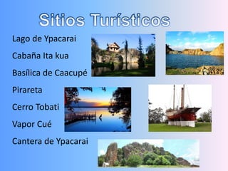 Lago de Ypacarai
Cabaña Ita kua
Basílica de Caacupé
Pirareta
Cerro Tobati
Vapor Cué
Cantera de Ypacarai
 