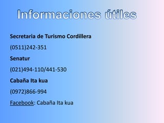 Secretaria de Turismo Cordillera
(0511)242-351
Senatur
(021)494-110/441-530
Cabaña Ita kua
(0972)866-994
Facebook: Cabaña Ita kua
 