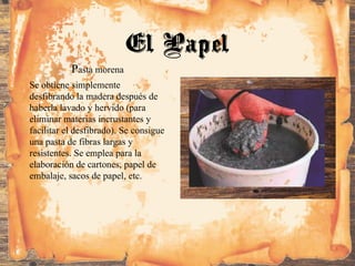Pasta morena
Se obtiene simplemente
desfibrando la madera después de
haberla lavado y hervido (para
eliminar materias incrustantes y
facilitar el desfibrado). Se consigue
una pasta de fibras largas y
resistentes. Se emplea para la
elaboración de cartones, papel de
embalaje, sacos de papel, etc.
El Papel
 