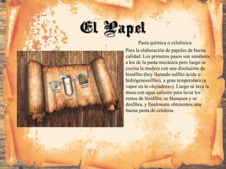 Pasta química o celulósica
Para la elaboración de papeles de buena
calidad. Los primeros pasos son similares
a los de la pasta mecánica pero luego se
cocina la madera con una disolución de
bisulfito (hoy llamado sulfito ácido o
hidrógenosulfito), a gran temperatura (a
vapor en la «lejiadora»). Luego se lava la
masa con agua caliente para lavar los
restos de bisulfito, se blanquea y se
desfibra, y finalmente obtenemos una
buena pasta de celulosa.
El Papel
 