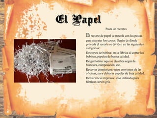 Pasta de recortes
El recorte de papel se mezcla con las pastas
para abaratar los costos. Según de dónde
proceda el recorte se dividen en las siguientes
categorías:
De cortes de bobina: en la fábrica al cortar las
bobinas, papeles de buena calidad.
De guillotina: aquí se clasifica según la
blancura, composición, etc.
Recortes domésticos: estos provienen de las
oficinas, para elaborar papeles de baja calidad.
De la calle o impresos: sólo utilizado para
fabricar cartón gris.
El Papel
 