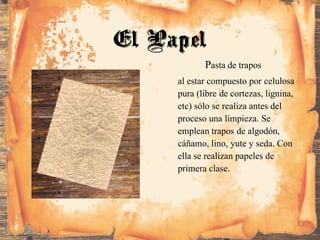 Pasta de trapos
al estar compuesto por celulosa
pura (libre de cortezas, lignina,
etc) sólo se realiza antes del
proceso una limpieza. Se
emplean trapos de algodón,
cáñamo, lino, yute y seda. Con
ella se realizan papeles de
primera clase.
El Papel
 