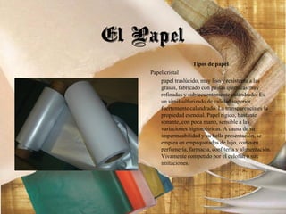Tipos de papel
Papel cristal
papel traslúcido, muy liso y resistente a las
grasas, fabricado con pastas químicas muy
refinadas y subsecuentemente calandrado. Es
un similsulfurizado de calidad superior
fuertemente calandrado. La transparencia es la
propiedad esencial. Papel rígido, bastante
sonante, con poca mano, sensible a las
variaciones higrométricas. A causa de su
impermeabilidad y su bella presentación, se
emplea en empaquetados de lujo, como en
perfumería, farmacia, confitería y alimentación.
Vivamente competido por el celofán o sus
imitaciones.
El Papel
 