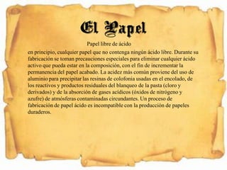 Papel libre de ácido
en principio, cualquier papel que no contenga ningún ácido libre. Durante su
fabricación se toman precauciones especiales para eliminar cualquier ácido
activo que pueda estar en la composición, con el fin de incrementar la
permanencia del papel acabado. La acidez más común proviene del uso de
aluminio para precipitar las resinas de colofonia usadas en el encolado, de
los reactivos y productos residuales del blanqueo de la pasta (cloro y
derivados) y de la absorción de gases acídicos (óxidos de nitrógeno y
azufre) de atmósferas contaminadas circundantes. Un proceso de
fabricación de papel ácido es incompatible con la producción de papeles
duraderos.
El Papel
 