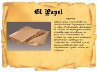 Papel kraft
papel de elevada resistencia fabricado
básicamente a partir de pasta química kraft
(al sulfato). Puede ser crudo o blanqueado.
En ocasiones y en algunos países se refiere
al papel fabricado esencialmente con
pastas crudas kraft de maderas de
coníferas. Los crudos se usan ampliamente
para envolturas y embalajes y los
blanqueados, para contabilidad, registros,
actas, documentos oficiales, etc. El
término viene de la palabra alemana para
resistencia.
El Papel
 