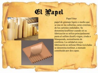Papel liner
papel de gramaje ligero o medio que
se usa en las cubiertas, caras externas,
de los cartones ondulados. Se
denomina kraftliner cuando en su
fabricación se utiliza principalmente
pasta al sulfato (kraft) virgen, cruda o
blanqueada, normalmente de
coníferas. La calidad en cuya
fabricación se utilizan fibras recicladas
se denomina testliner, a menudo
constituido por dos capas.
El Papel
 
