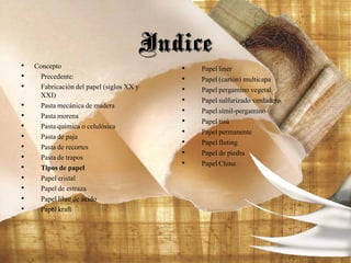 • Concepto
• Precedente:
• Fabricación del papel (siglos XX y
XXI)
• Pasta mecánica de madera
• Pasta morena
• Pasta química o celulósica
• Pasta de paja
• Pasta de recortes
• Pasta de trapos
• Tipos de papel
• Papel cristal
• Papel de estraza
• Papel libre de ácido
• Papel kraft
Indice
• Papel liner
• Papel (cartón) multicapa
• Papel pergamino vegetal
• Papel sulfurizado verdadero.
• Papel símil-pergamino
• Papel tisú
• Papel permanente
• Papel fluting
• Papel de piedra
• Papel China
 