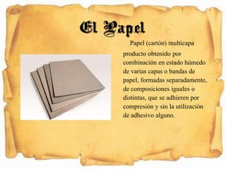 Papel (cartón) multicapa
producto obtenido por
combinación en estado húmedo
de varias capas o bandas de
papel, formadas separadamente,
de composiciones iguales o
distintas, que se adhieren por
compresión y sin la utilización
de adhesivo alguno.
El Papel
 