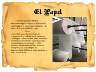 Papel sulfurizado verdadero.
Sirve también para favorecer la retención del
siguiente paso: la incorporación de cargas y la
mejora de la uniformidad del color.
Cargas
son productos en polvo (normalmente
procedentes de la molturación de rocas) que
contribuyen a darle cuerpo al papel, además de
contribuir sustancialmentea conseguir otras
característicascomo disminuir el brillo,
aumentar la resistencia mecánica, crear una
microporosidad adecuada para su
transpirabilidad, facilitar su lijado, aumentar su
poder de relleno, etc.
El Papel
 