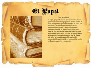 Papel permanente
un papel que puede resistir grandes cambios físicos y
químicos durante un largo período (varios cientos de
años). Este papel es generalmente libre de ácido, con
una reserva alcalina y una resistencia inicial
razonablemente elevada. Tradicionalmente la
comunidad cultural ha considerado crucial usar
fibras de alta pureza (lino o algodón) para asegurar
la permanencia del papel. Hoy día, se considera que
se ha de poner menos énfasis en el tipo de fibra y
más sobre las condiciones de fabricación. Un
proceso de fabricación ácido es incompatible con la
producción de papeles permanentes.
El Papel
 