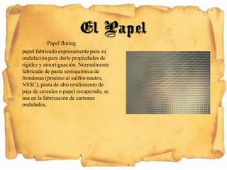 Papel fluting
papel fabricado expresamente para su
ondulación para darle propiedades de
rigidez y amortiguación. Normalmente
fabricado de pasta semiquímica de
frondosas (proceso al sulfito neutro,
NSSC), pasta de alto rendimiento de
paja de cereales o papel recuperado, se
usa en la fabricación de cartones
ondulados.
El Papel
 