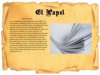 Papel de piedra
es una combinación de carbonato de calcio (80%) con
una pequeña cantidad de resinas no tóxicas (20%) para
crearun sustrato sostenible fuerte. El carbonato de calcio
proviene mayoritariamentede desperdicios de la
industria de construcción, como el mármol, la caliza y el
yeso, que son molidos en un polvo muy fino. El
polietileno proviene en parte de residuos postindustriales
recicladosy actúa como un ligante para el carbonato de
calcio.De la simbiosis de esos materiales resulta un
producto que resiste fuertemente,tanto al agua como a
las roturas. Es un proceso de fabricaciónecológico y de
los más modernos, durante el proceso de producción el
consumo de energía representaaproximadamente el 50%
de lo que se consume fabricando pasta de papel normal,
no hace falta utilizar para nada el agua y no se emite
ningún gas tóxico.
El Papel
 