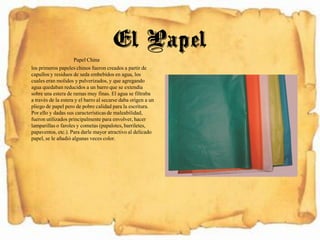 Papel China
los primeros papeles chinos fueron creados a partir de
capullos y residuos de seda embebidos en agua, los
cuales eran molidos y pulverizados, y que agregando
agua quedaban reducidos a un barro que se extendía
sobre una estera de ramas muy finas. El agua se filtraba
a través de la estera y el barro al secarse daba origen a un
pliego de papel pero de pobre calidad para la escritura.
Por ello y dadas sus característicasde maleabilidad,
fueron utilizados principalmente para envolver, hacer
lamparillaso faroles y cometas (papalotes,barriletes,
papaventos,etc.). Para darle mayor atractivo al delicado
papel, se le añadió algunas veces color.
El Papel
 