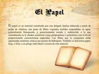 El Papel
El papel es un material constituido por una delgada lámina elaborada a partir de
pulpa de celulosa, una pasta de fibras vegetales molidas suspendidas en agua,
generalmente blanqueada, y posteriormente secada y endurecida, a la que
normalmente se le añaden sustancias como polipropileno o polietileno con el fin de
proporcionarle características especiales. Las fibras que lo componen están
aglutinadas mediante enlaces por puente de hidrógeno. También se denomina papel,
hoja, o folio, a un pliego individual o recorte de este material.
 