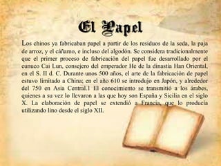 Los chinos ya fabricaban papel a partir de los residuos de la seda, la paja
de arroz, y el cáñamo, e incluso del algodón. Se considera tradicionalmente
que el primer proceso de fabricación del papel fue desarrollado por el
eunuco Cai Lun, consejero del emperador He de la dinastía Han Oriental,
en el S. II d. C. Durante unos 500 años, el arte de la fabricación de papel
estuvo limitado a China; en el año 610 se introdujo en Japón, y alrededor
del 750 en Asia Central.1 El conocimiento se transmitió a los árabes,
quienes a su vez lo llevaron a las que hoy son España y Sicilia en el siglo
X. La elaboración de papel se extendió a Francia, que lo producía
utilizando lino desde el siglo XII.
El Papel
 