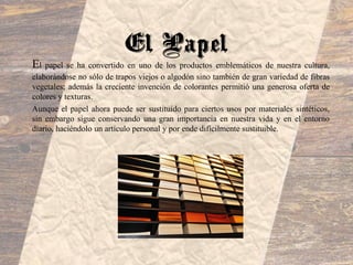 El papel se ha convertido en uno de los productos emblemáticos de nuestra cultura,
elaborándose no sólo de trapos viejos o algodón sino también de gran variedad de fibras
vegetales; además la creciente invención de colorantes permitió una generosa oferta de
colores y texturas.
Aunque el papel ahora puede ser sustituido para ciertos usos por materiales sintéticos,
sin embargo sigue conservando una gran importancia en nuestra vida y en el entorno
diario, haciéndolo un artículo personal y por ende difícilmente sustituible.
El Papel
 