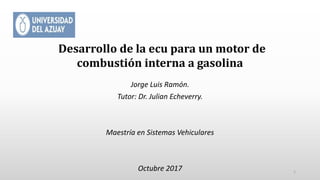 Desarrollo de la ecu para un motor de
combustión interna a gasolina
Jorge Luis Ramón.
Tutor: Dr. Julian Echeverry.
Maestría en Sistemas Vehiculares
Octubre 2017 1
 