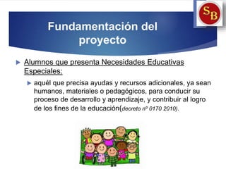 Fundamentación del
proyecto
 Alumnos que presenta Necesidades Educativas
Especiales:
 aquél que precisa ayudas y recursos adicionales, ya sean
humanos, materiales o pedagógicos, para conducir su
proceso de desarrollo y aprendizaje, y contribuir al logro
de los fines de la educación(decreto nº 0170 2010).
 