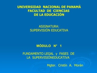 UNIVERSIDAD  NACIONAL DE PANAMÁ FACULTAD  DE  CIENCIAS  DE LA EDUCACIÓN ASIGNATURA: SUPERVISIÓN EDUCATIVA MÓDULO  N°  1 FUNDAMENTO LEGAL  y  FASES  DE  LA  SUPERVISIÓNEDUCATIVA  Mgter.  Cristín  A.  Morán   . 