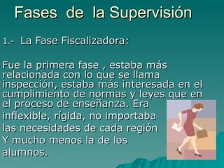 Fases  de  la Supervisión 1.-  La Fase Fiscalizadora: Fue la primera fase , estaba más relacionada con lo que se llama inspección, estaba más interesada en el cumplimiento de normas y leyes que en el proceso de enseñanza. Era  inflexible, rígida, no importaba  las necesidades de cada región  Y mucho menos la de los  alumnos. 