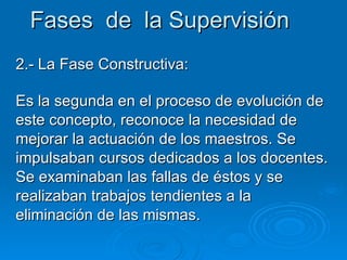 Fases  de  la Supervisión 2.- La Fase Constructiva: Es la segunda en el proceso de evolución de este concepto, reconoce la necesidad de mejorar la actuación de los maestros. Se impulsaban cursos dedicados a los docentes. Se examinaban las fallas de éstos y se realizaban trabajos tendientes a la eliminación de las mismas. 
