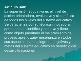 Artículo 348: La supervisión educativa es el nivel de acción orientadora, evaluativo y sistemática de todos los niveles del sistema educativo. Se caracteriza por su técnica innovadora, permanente, científica y creativa y tiene como objeto prioritario el mejoramiento del proceso aprendizaje- enseñanza en todos sus aspectos, para el logro de objetivos y metas del sistema educativo en beneficio del desarrollo nacional 