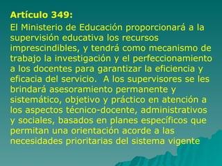 Artículo 349: El Ministerio de Educación proporcionará a la supervisión educativa los recursos imprescindibles, y tendrá como mecanismo de trabajo la investigación y el perfeccionamiento a los docentes para garantizar la eficiencia y eficacia del servicio.  A los supervisores se les brindará asesoramiento permanente y sistemático, objetivo y práctico en atención a los aspectos técnico-docente, administrativos y sociales, basados en planes específicos que permitan una orientación acorde a las necesidades prioritarias del sistema vigente 