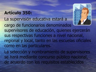 Artículo 350: La supervisión educativa estará a  cargo de funcionarios denominados supervisores de educación, quienes ejercerán sus respectivas funciones a nivel nacional, regional y local, tanto en las escuelas oficiales como en las particulares. La selección y nombramiento de supervisores se hará mediante concurso público nacional, de acuerdo con los requisitos establecidos 