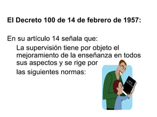 El Decreto 100 de 14 de febrero de 1957: En su artículo 14 señala que:  La supervisión tiene por objeto el mejoramiento de la enseñanza en todos sus aspectos y se rige por  las siguientes normas: 