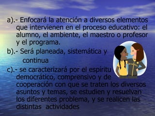 a).- Enfocará la atención a diversos elementos que intervienen en el proceso educativo: el alumno, el ambiente, el maestro o profesor y el programa. b).- Será planeada, sistemática y    continua c).- se caracterizará por el espíritu democrático, comprensivo y de cooperación con que se traten los diversos asuntos y temas, se estudien y resuelvan los diferentes problema, y se realicen las distintas  actividades 