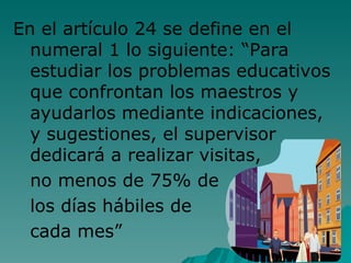 En el artículo 24 se define en el numeral 1 lo siguiente: “Para estudiar los problemas educativos que confrontan los maestros y ayudarlos mediante indicaciones, y sugestiones, el supervisor dedicará a realizar visitas,  no menos de 75% de  los días hábiles de  cada mes” 