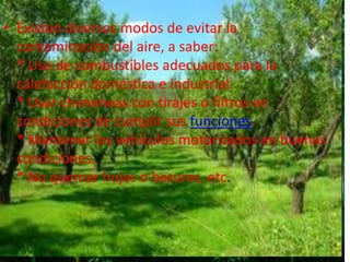 Existen diversos modos de evitar la contaminación del aire, a saber:* Uso de combustibles adecuados para la calefacción doméstica e industrial.* Usar chimeneas con tirajes o filtros en condiciones de cumplir sus funciones.* Mantener los vehículos motorizados en buenas condiciones.* No quemar hojas o basuras, etc.