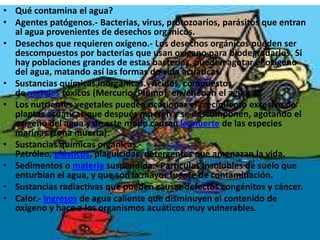 Qué contamina el agua?Agentes patógenos.- Bacterias, virus, protozoarios, parásitos que entran al agua provenientes de desechos orgánicos.Desechos que requieren oxígeno.- Los desechos orgánicos pueden ser descompuestos por bacterias que usan oxígeno para biodegradarlos. Si hay poblaciones grandes de estas bacterias, pueden agotar el oxígeno del agua, matando así las formas de vida acuáticas.Sustancias químicas inorgánicas.- Acidos, compuestos de metales tóxicos (Mercurio, Plomo), envenenan el agua.Los nutrientes vegetales pueden ocasionar el crecimiento excesivo de plantas acuáticas que después mueren y se descomponen, agotando el oxígeno del agua y de este modo causan la muerte de las especies marinas (zona muerta).Sustancias químicas orgánicas.- Petróleo, plásticos, plaguicidas, detergentes que amenazan la vida.Sedimentos o materia suspendida.- Partículas insolubles de suelo que enturbian el agua, y que son la mayor fuente de contaminación.Sustancias radiactivas que pueden causar defectos congénitos y cáncer.Calor.- Ingresos de agua caliente que disminuyen el contenido de oxígeno y hace a los organismos acuáticos muy vulnerables.