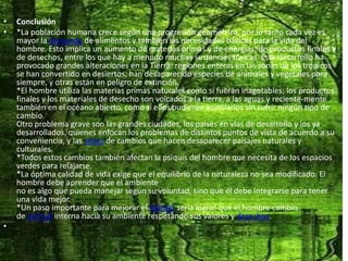 Conclusión*La población humana crece según una progresión geométrica, por lo tanto cada vez es mayor la demanda de alimentos y también las necesidades básicas para la vida del hombre. Esto implica un aumento de materias primas y de energías, de productos finales y de desechos, entre los que hay a menudo muchas sustancias tóxicas. Este desarrollo ha provocado grandes alteraciones en la Tierra: regiones enteras en las zonas de los trópicos se han convertido en desiertos, han desaparecido especies de animales y vegetales para siempre, y otras están en peligro de extinción.*El hombre utiliza las materias primas naturales como si fueran inagotables; los productos finales y los materiales de desecho son volcados a la tierra, a las aguas y reciente-mente también en el océano abierto, como si ellos pudieran asimilarlos sin sufrir ningún tipo de cambio.Otro problema grave son las grandes ciudades, los países en vías de desarrollo y los ya desarrollados, quienes enfocan los problemas de distintos puntos de vista de acuerdo a su conveniencia, y las redes de cambios que hacen desaparecer paisajes naturales y culturales.*Todos estos cambios también afectan la psiquis del hombre que necesita de los espacios verdes para relajarse.*La óptima calidad de vida exige que el equilibrio de la naturaleza no sea modificado. El hombre debe aprender que el ambienteno es algo que pueda manejar según su voluntad, sino que él debe integrarse para tener una vida mejor.*Un paso importante para mejorar el hábitat sería lograr que el hombre cambio de actitud interna hacia su ambiente respetando sus valores y derechos. 