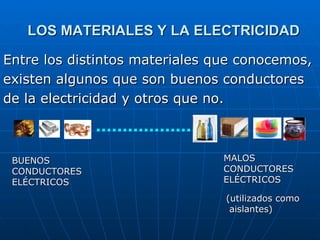 LOS MATERIALES Y LA ELECTRICIDAD Entre los distintos materiales que conocemos, existen algunos que son buenos conductores de la electricidad y otros que no. BUENOS CONDUCTORES ELÉCTRICOS MALOS CONDUCTORES ELÉCTRICOS (utilizados como aislantes) 