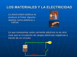 LOS MATERIALES Y LA ELECTRICIDAD Lo que conocemos como corriente eléctrica no es otra  cosa que la circulación de cargas eléctricas negativas a  través de un circuito. La electricidad estática se produce al frotar algunos  objetos como plásticos y vidrios. 