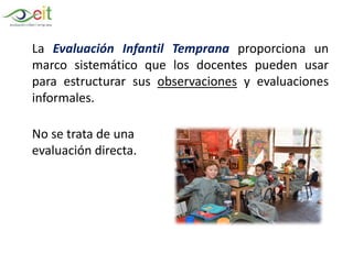 La Evaluación Infantil Temprana proporciona un
marco sistemático que los docentes pueden usar
para estructurar sus observaciones y evaluaciones
informales.
No se trata de una
evaluación directa.
 