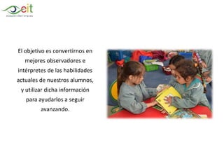El objetivo es convertirnos en
mejores observadores e
intérpretes de las habilidades
actuales de nuestros alumnos,
y utilizar dicha información
para ayudarlos a seguir
avanzando.
 