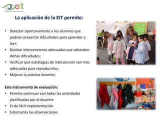 La aplicación de la EIT permite:
• Detectar oportunamente a los alumnos que
podrían presentar dificultades para aprender a
leer;
• Realizar intervenciones adecuadas que solventen
dichas dificultades;
• Verificar qué estrategias de intervención son más
adecuadas para reproducirlas;
• Mejorar la práctica docente;
Este instrumento de evaluación:
• Permite continuar con todas las actividades
planificadas por el docente
• Es de fácil implementación
• Sistematiza las observaciones
 