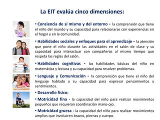 La EIT evalúa cinco dimensiones:
• Conciencia de sí mismo y del entorno - la comprensión que tiene
el niño del mundo y su capacidad para relacionarse con experiencias en
el hogar y en la comunidad.
• Habilidades sociales y enfoques para el aprendizaje - la atención
que pone el niño durante las actividades en el salón de clase y su
capacidad para interactuar con compañeros al mismo tiempo que
respeta las reglas del salón.
• Habilidades cognitivas - las habilidades básicas del niño en
matemática y lectura y su capacidad para resolver problemas.
• Lenguaje y Comunicación - la comprensión que tiene el niño del
lenguaje hablado y su capacidad para expresar pensamientos y
sentimientos.
• Desarrollo físico:
• Motricidad fina - la capacidad del niño para realizar movimientos
pequeños que requieran coordinación mano-ojo.
• Motricidad gruesa - la capacidad del niño para realizar movimientos
amplios que involucren brazos, piernas y cuerpo.
 