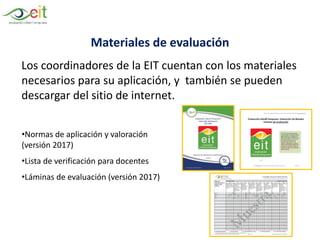 Materiales de evaluación
Los coordinadores de la EIT cuentan con los materiales
necesarios para su aplicación, y también se pueden
descargar del sitio de internet.
•Normas de aplicación y valoración
(versión 2017)
•Lista de verificación para docentes
•Láminas de evaluación (versión 2017)
 