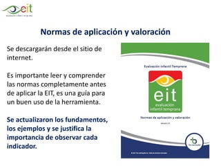 Normas de aplicación y valoración
Se descargarán desde el sitio de
internet.
Es importante leer y comprender
las normas completamente antes
de aplicar la EIT, es una guía para
un buen uso de la herramienta.
Se actualizaron los fundamentos,
los ejemplos y se justifica la
importancia de observar cada
indicador.
 
